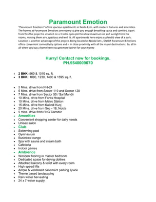 Paramount Emotion
    “Paramount Emotions” offers spacious apartments in Noida Extn. with modern features and amenities.
    The homes at Paramount Emotions are roomy to give you enough breathing space and comfort. Apart
    from this the project is situated on a 3 sides open plot to allow maximum air and sunlight into the
    rooms, making them airy, spacious and well lit. All apartments here enjoy a splendid view of a park.
    Location is another advantage of the project. Being located at Noida Extn., GNIDA Paramount Emotions
    offers convenient connectivity options and is in close proximity with all the major destinations. So, all in
    all when you buy a home here you get more worth for your money.


                            Hurry! Contact now for bookings.
                                     PH.9540009070

   2 BHK: 860 & 1010 sq. ft.
   3 BHK: 1090, 1230, 1400 & 1595 sq. ft.


   5 Mins. drive from NH-24
   5 Mins. drive from Sector 119 and Sector 120
   7 Mins. drive from Sector 50 / Sai Mandir
   10 Mins. drive from Fortis Hospital
   10 Mins. drive from Metro Station
   15 Mins. drive from Kalindi Kunj
   20 Mins. drive from Sec - 18, Noida
   5 mins. drive from FNG Corridor
   Amenities
   Convenient shopping center for daily needs
   Unisex salon
   Club
   Swimming pool
   Gymnasium
   Business lounge
   Spa with sauna and steam bath
   Cafeteria
   Indoor games
   Ambience
   Wooden flooring in master bedroom
   Dedicated space for drying clothes
   Attached balcony & toilet with every room
   High speed lifts
   Ample & ventilated basement parking space
   Theme based landscaping
   Rain water harvesting
   24 x 7 water supply
 