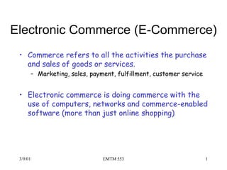 Electronic Commerce (E-Commerce)
 • Commerce refers to all the activities the purchase
   and sales of goods or services.
      – Marketing, sales, payment, fulfillment, customer service


 • Electronic commerce is doing commerce with the
   use of computers, networks and commerce-enabled
   software (more than just online shopping)




 3/9/01                       EMTM 553                             1
 