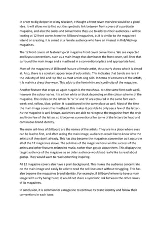 In order to dig deeper in to my research, I thought a front cover overview would be a good
idea. It will allow me to find out the symbiotic link between front covers of a particular
magazine, and also the codes and conventions they use to address their audiences. I will be
looking at 12 front covers from the Billboard magazines, as it is similar to the magazine I
intend on creating. It is aimed at a female audience who have an interest in RnB/HipHop
magazines.

The 12 front covers all feature typical magazine front cover conventions. We see expected
and layout conventions, such as a main image that dominates the front cover, sell-lines that
surround the main image and a masthead in a conventional place and appropriate font.

Most of the magazines of Billboard feature a female artist, this clearly shows who it is aimed
at. Also, there is a constant appearance of solo artists. This indicates that bands are rare in
the industry of RnB and Hip Hop as most artists sing solo. In terms of costumes of the artists,
it is mainly a dress they wear. This adds to the femininity and continuity of the magazine.

Another feature that crops up again n again is the masthead. It is the same font each week,
however the colour varies. It is either white or black depending on the colour scheme of the
magazine. The circles on the letters ‘b’ ‘o’ ‘a’ and ‘d’ are coloured in the same font each
week; red, yellow, blue, yellow. It is positioned in the same place as well. Most of the time
the main image covers the masthead, this makes it possible to only see a few of the letters.
As the magazine is well known, audiences are able to recognise the magazine from the style
and from few of the letters so it becomes conventional for some of the letters be head and
continuous brand identity.

The main sell-lines of Billboard are the names of the artists. They are in a place where eyes
can be lead to first, and after seeing the main image, audiences would like to know who the
artists is if they don’t already. This has also become the magazines convention as it occurs in
all of the 12 magazines above. The sell-lines of the magazine focus on the success of the
artists and other features related to music, rather than gossip about them. This displays the
target audience of the magazine as an older audience would not really like to read about
gossip. They would want to read something inspiring.

All 12 magazine covers also have a plain background. This makes the audience concentrate
on the main image and easily be able to read the sell-lines on it without struggling. This has
also become the magazines brand identity. For example, if Billboard where to have a main
image with a city background, it would not share a symbiotic link between the other issues
of its magazines.

In conclusion, it is common for a magazine to continue its brand identity and follow their
conventions in each issue.
 