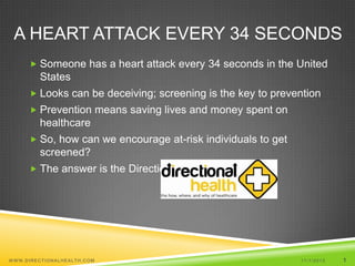 A HEART ATTACK EVERY 34 SECONDS
       Someone has a heart attack every 34 seconds in the United
         States
       Looks can be deceiving; screening is the key to prevention
       Prevention means saving lives and money spent on
         healthcare
       So, how can we encourage at-risk individuals to get
         screened?
       The answer is the Directional Health Platform




W WW.DIRECTIONALHEALTH.COM                                    11/1/2012   1
 