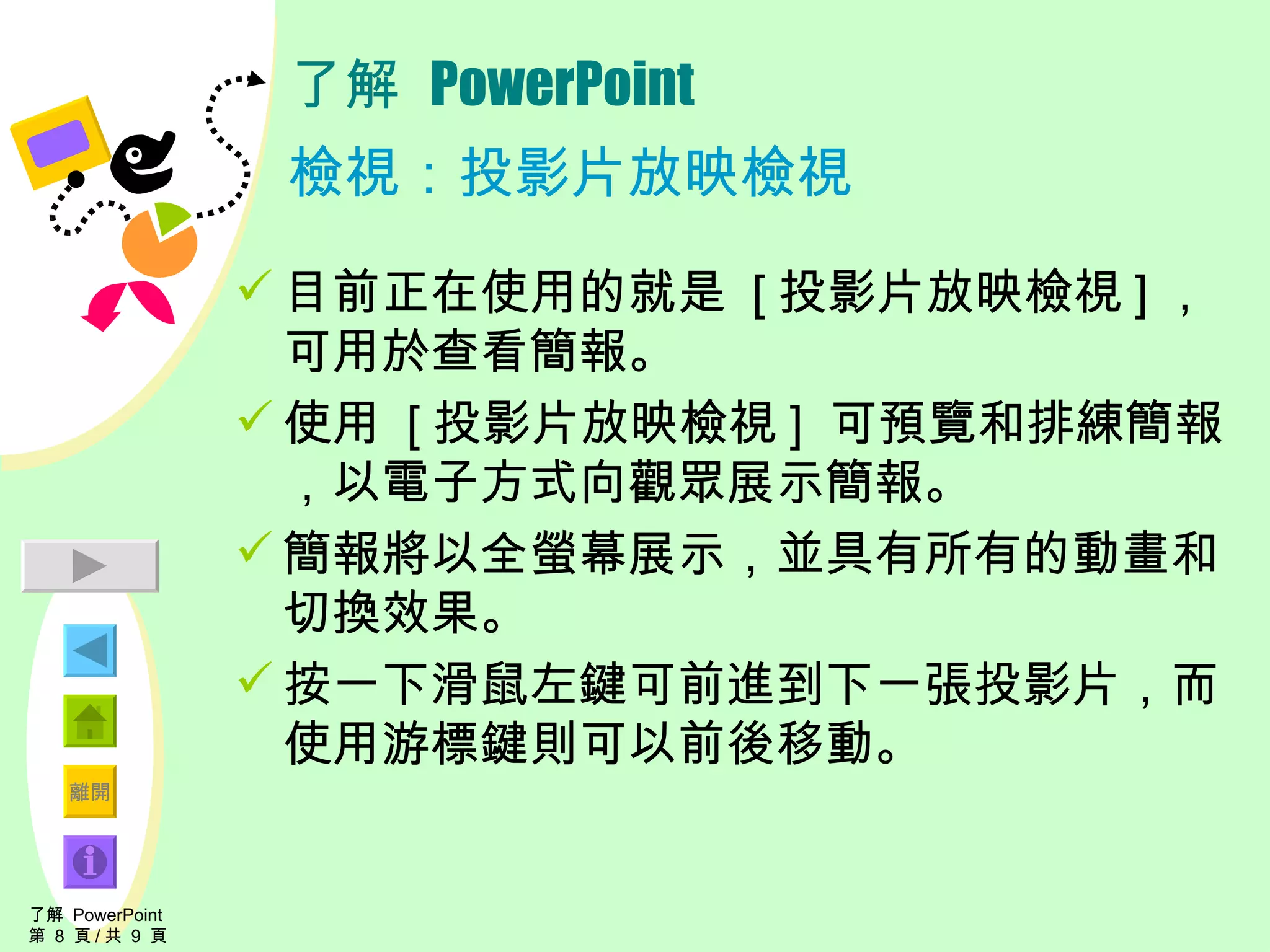 了解  PowerPoint 檢視：投影片放映檢視 目前正在使用的就是  [ 投影片放映檢視 ] ，可用於查看簡報。 使用  [ 投影片放映檢視 ]  可預覽和排練簡報，以電子方式向觀眾展示簡報。 簡報將以全螢幕展示，並具有所有的動畫和切換效果。 按一下滑鼠左鍵可前進到下一張投影片，而使用游標鍵則可以前後移動。 了解  PowerPoint  第  8  頁 / 共  9  頁 