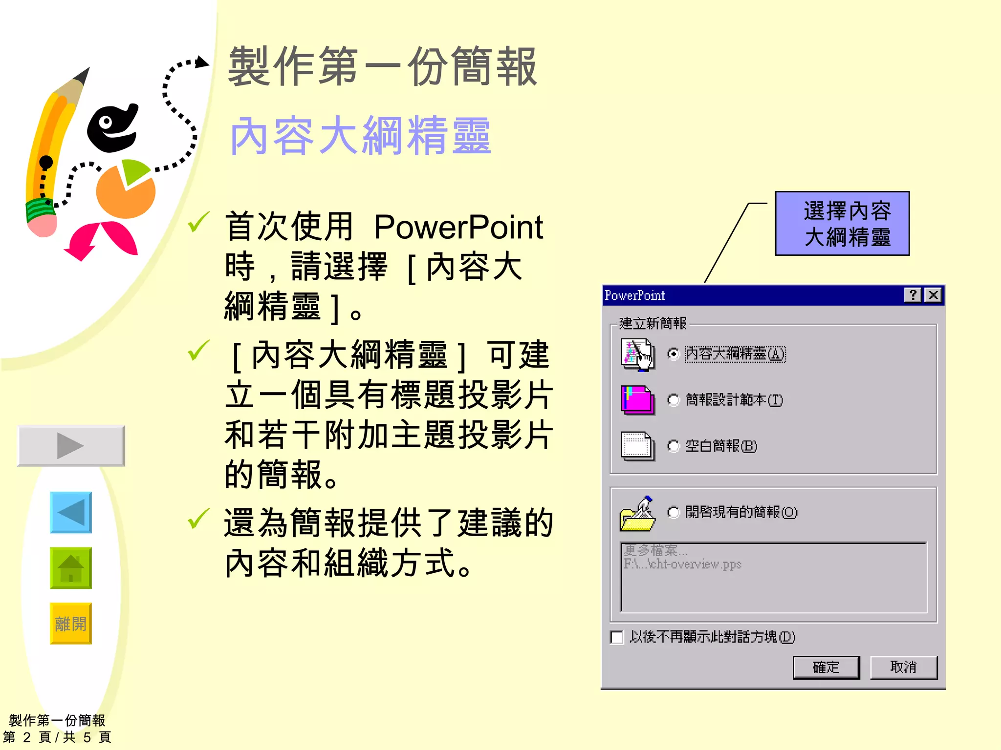 製作第一份簡報 內容大綱精靈 首次使用  PowerPoint  時，請選擇  [ 內容大綱精靈 ] 。 [ 內容大綱精靈 ]  可建立一個具有標題投影片和若干附加主題投影片的簡報。 還為簡報提供了建議的內容和組織方式。 製作第一份簡報 第  2  頁 / 共  5  頁 選擇內容 大綱精靈 