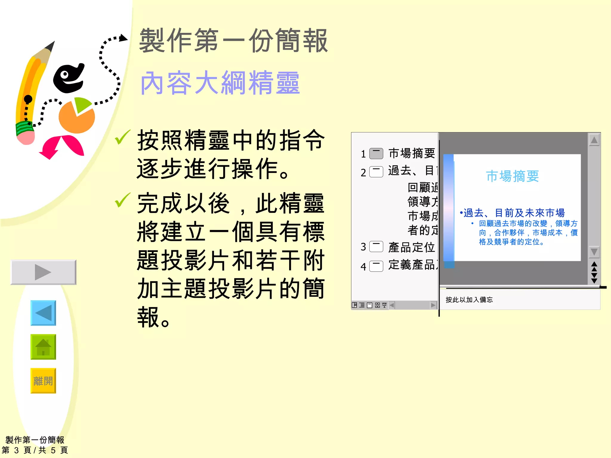 製作第一份簡報 內容大綱精靈 按照精靈中的指令逐步進行操作。 完成以後，此 精靈 將建立一個具有標題投影片和若干附加主題投影片的簡報。 製作第一份簡報 第  3  頁 / 共  5  頁 市場摘要 過去、目前、及未來市場 回顧過去市場的改變，領導方向，合作夥伴，市場成本，價格及競爭者的定位。 產品定位 定義產品及服務 按此以加入備忘 2 4 3 1 過去、目前及未來市場 回顧過去市場的改變，領導方向，合作夥伴，市場成本，價格及競爭者的定位。 市場摘要 