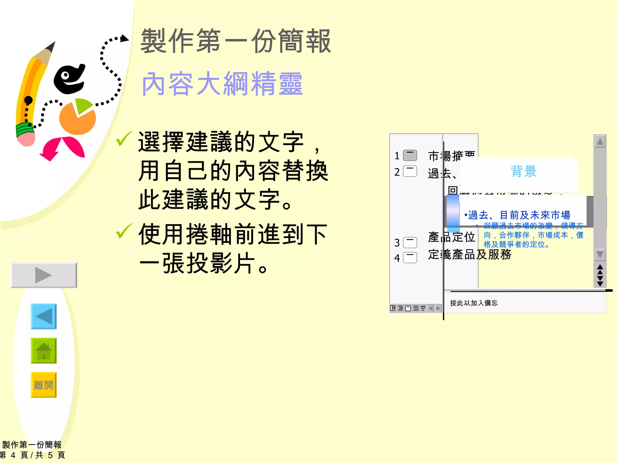 製作第一份簡報 內容大綱精靈 選擇建議的文字，用自己的內容替換此建議的文字。 使用捲軸前進到下一張投影片。 按此以加入備忘 過去、目前及未來市場 回顧過去市場的改變，領導方向，合作夥伴，市場成本，價格及競爭者的定位。 Market Summary 製作第一份簡報 第  4  頁 / 共  5  頁 　　　背景 市場摘要 過去、目前、及未來市場 回顧過去市場的改變，領導方向，合作夥伴，市場成本，價格及競爭 產品定位 定義產品及服務 2 4 3 1 