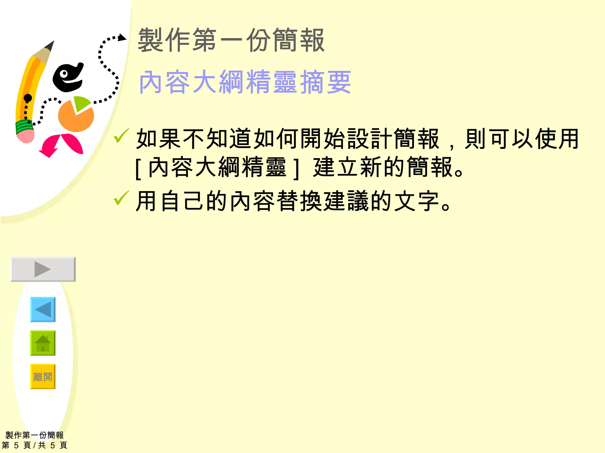 製作第一份簡報 內容大綱精靈摘要 如果不知道如何開始設計簡報，則可以使用 [ 內容大綱精靈 ]  建立新的簡報。 用自己的內容替換建議的文字。 製作第一份簡報 第  5  頁 / 共  5  頁 