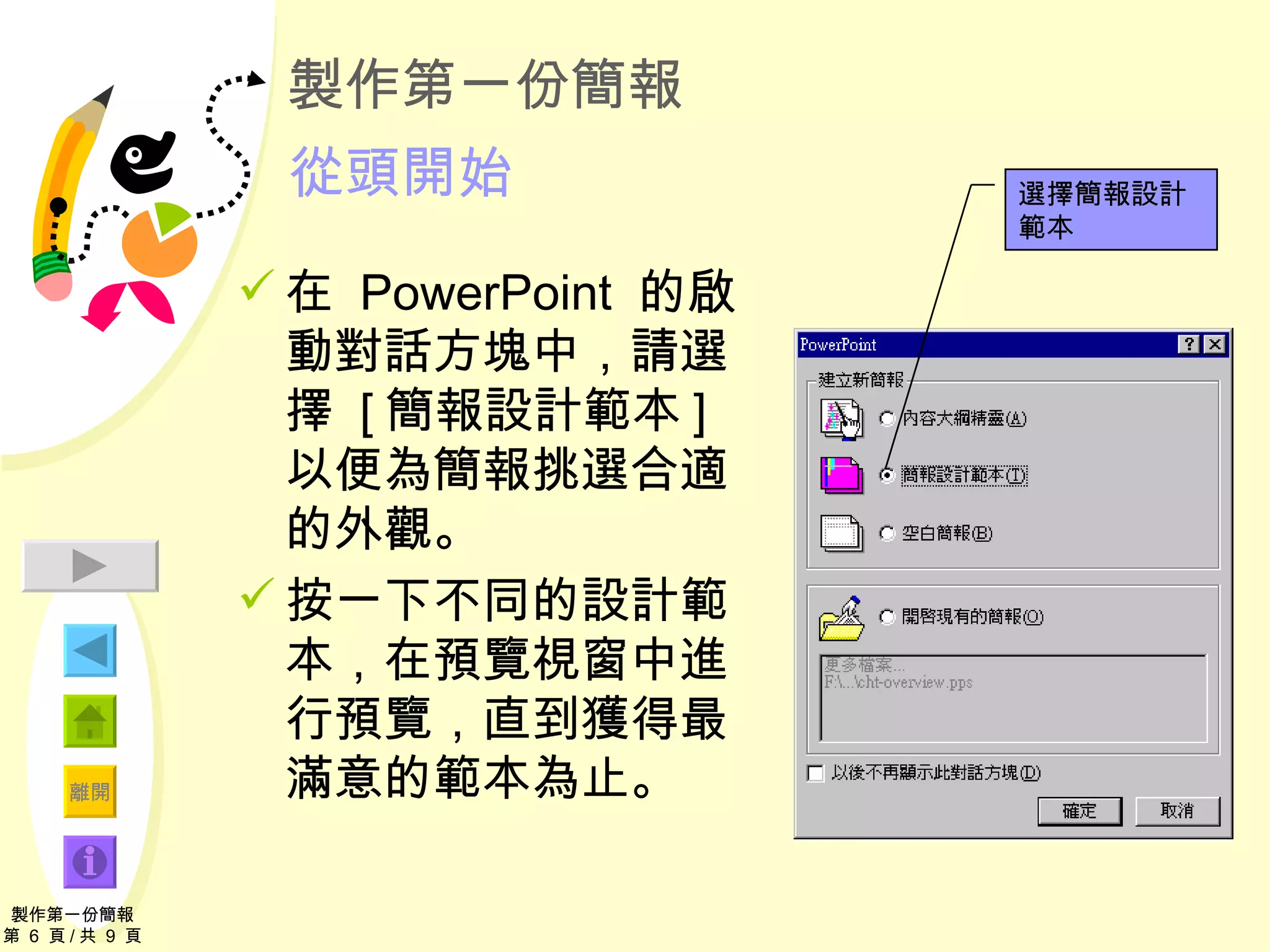 製作第一份簡報 從頭開始 在  PowerPoint  的啟動對話方塊中，請選擇  [ 簡報設計範本 ]  以便為簡報挑選合適的外觀。 按一下不同的設計範本，在預覽視窗中進行預覽，直到獲得最滿意的範本 為止。 製作第一份簡報 第  6  頁 / 共  9  頁 選擇簡報設計範本 