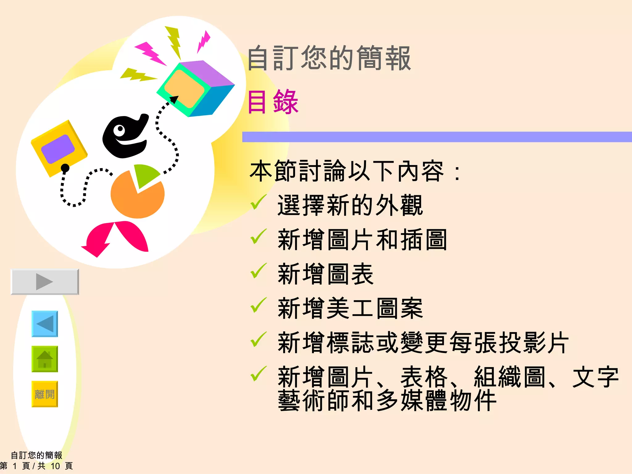自訂您的簡報 目錄 本節討論以下內容： 選擇新的外觀 新增圖片和插圖 新增圖表 新增美工圖案 新增標誌或變更每張投影片 新增圖片、表格、組織圖、文字藝術師和多媒體物件 自訂您的簡報 第  1  頁 / 共  10  頁 
