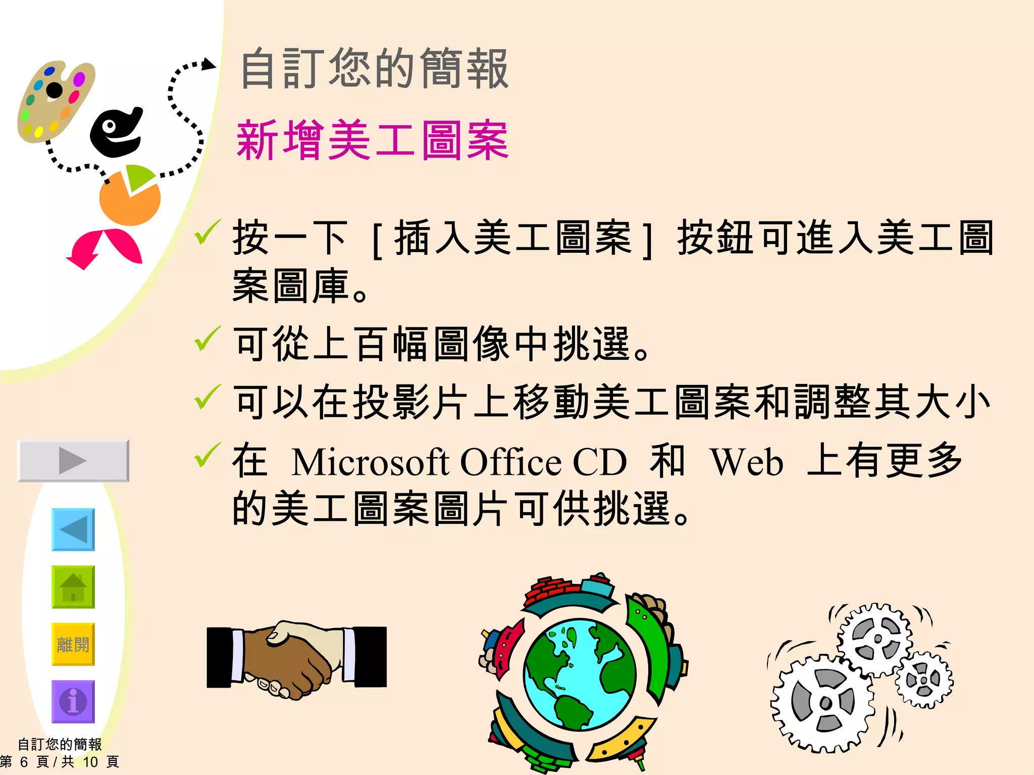 自訂您的簡報 新增美工圖案 按一下  [ 插入美工圖案 ]  按鈕可進入美工圖案圖庫。 可從上百幅圖像中挑選。 可以在投影片上移動美工圖案和調整其大小 在  Microsoft Office CD  和  Web  上有更多的美工圖案圖片可供挑選。 自訂您的簡報 第  6  頁 / 共  10  頁 