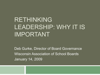 Rethinking leadership: why it is important Deb Gurke, Director of Board Governance  Wisconsin Association of School Boards  January 14, 2009 