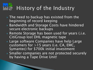 The need to backup has existed from the beginning of record keeping Bandwidth and Storage Costs have hindered secure electronic backupsRemote Storage has been used for years (.i.e. CitiGroup lost DHL magnetic tape Large software Companies have help Large customers for >15 years (i.e. CA, EMC, Symantec) for $700k initial investmentSmaller companies are not protected securely by having a Tape Drive Unit!History of the Industry