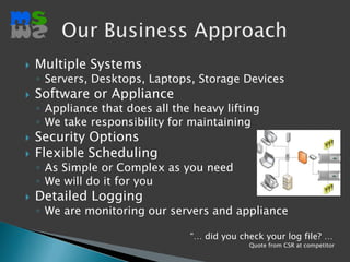 Multiple SystemsServers, Desktops, Laptops, Storage DevicesSoftware or ApplianceAppliance that does all the heavy liftingWe take responsibility for maintainingSecurity OptionsFlexible SchedulingAs Simple or Complex as you needWe will do it for youDetailed LoggingWe are monitoring our servers and applianceOur Business Approach“… did you check your log file? …Quote from CSR at competitor