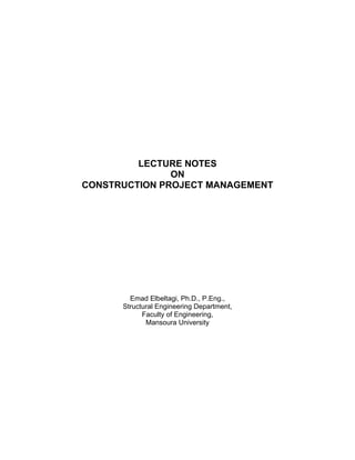 LECTURE NOTES
               ON
CONSTRUCTION PROJECT MANAGEMENT




        Emad Elbeltagi, Ph.D., P.Eng.,
      Structural Engineering Department,
            Faculty of Engineering,
             Mansoura University
 