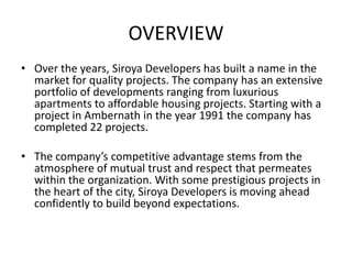 OVERVIEW
• Over the years, Siroya Developers has built a name in the
  market for quality projects. The company has an extensive
  portfolio of developments ranging from luxurious
  apartments to affordable housing projects. Starting with a
  project in Ambernath in the year 1991 the company has
  completed 22 projects.

• The company’s competitive advantage stems from the
  atmosphere of mutual trust and respect that permeates
  within the organization. With some prestigious projects in
  the heart of the city, Siroya Developers is moving ahead
  confidently to build beyond expectations.
 