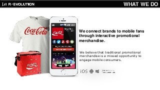 We connect brands to mobile fans through interactive promotional merchandise. 
We believe that traditional promotional merchandise is a missed opportunity to engage mobile consumers. 
WHAT WE DO  