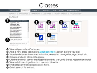 Classes




View all your school’s classes.
Add a new class. (complete MUST DO FIRST! Section before you do)
Search all classes by name, instructor, semester, categories, age, level, etc.
Create and edit class categories.
Create and edit semesters: registration fees, start/end dates, registration dates
View all classes together on a course calendar.
Find all recently modified classes here.
Quick search for a class.
 