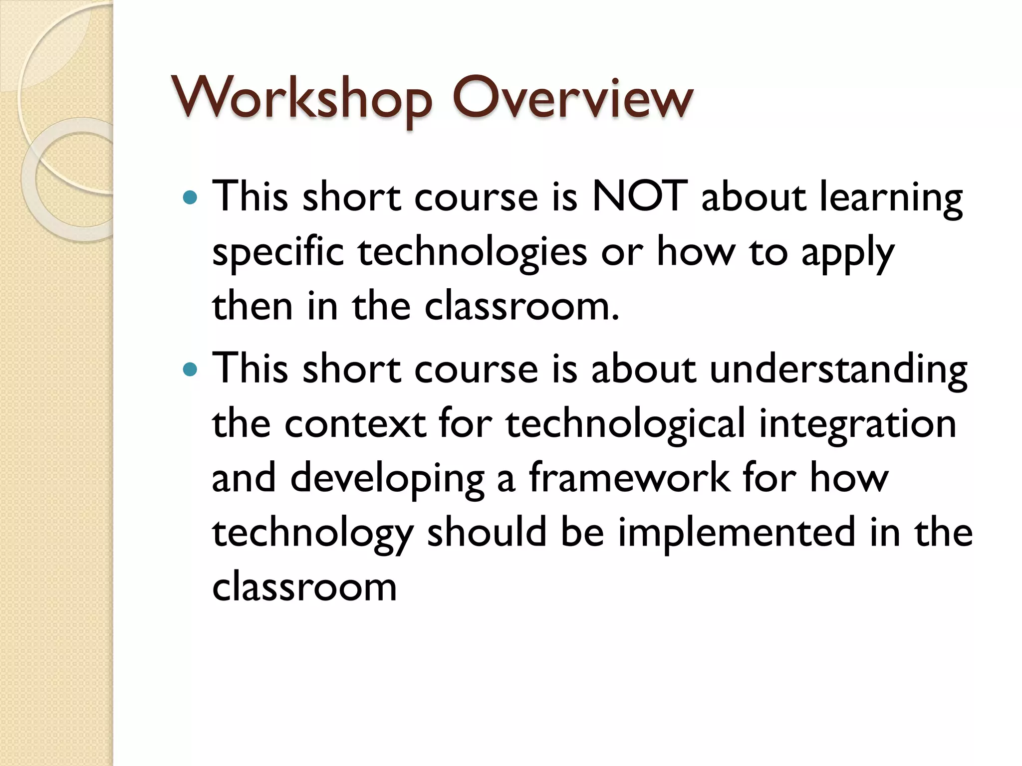 Workshop Overview
This short course is NOT about learning
specific technologies or how to apply
then in the classroom.
 This short course is about understanding
the context for technological integration
and developing a framework for how
technology should be implemented in the
classroom


 