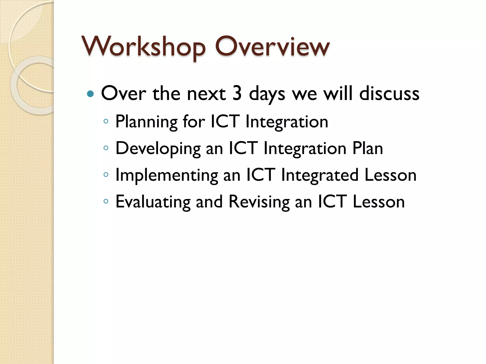Workshop Overview


Over the next 3 days we will discuss
◦
◦
◦
◦

Planning for ICT Integration
Developing an ICT Integration Plan
Implementing an ICT Integrated Lesson
Evaluating and Revising an ICT Lesson

 
