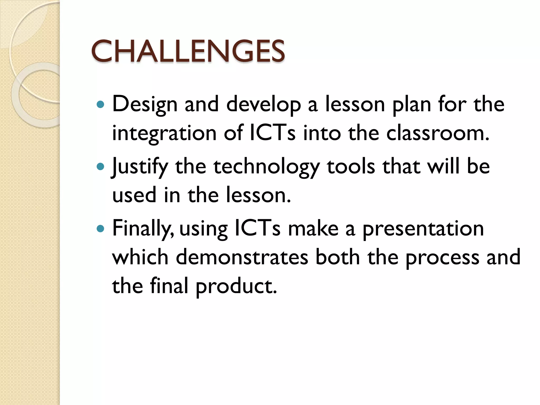 CHALLENGES
Design and develop a lesson plan for the
integration of ICTs into the classroom.
 Justify the technology tools that will be
used in the lesson.
 Finally, using ICTs make a presentation
which demonstrates both the process and
the final product.


 