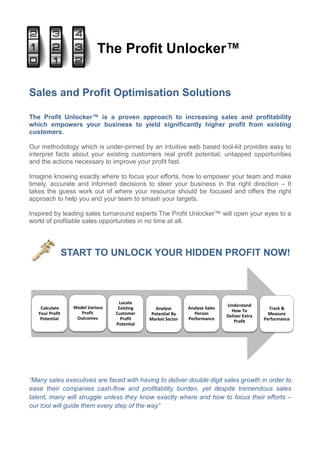 The Profit Unlocker™


Sales and Profit Optimisation Solutions

The Profit Unlocker™ is a proven approach to increasing sales and profitability
which empowers your business to yield significantly higher profit from existing
customers.

Our methodology which is under-pinned by an intuitive web based tool-kit provides easy to
interpret facts about your existing customers real profit potential, untapped opportunities
and the actions necessary to improve your profit fast.

Imagine knowing exactly where to focus your efforts, how to empower your team and make
timely, accurate and informed decisions to steer your business in the right direction – It
takes the guess work out of where your resource should be focused and offers the right
approach to help you and your team to smash your targets.

Inspired by leading sales turnaround experts The Profit Unlocker™ will open your eyes to a
world of profitable sales opportunities in no time at all.




                 START TO UNLOCK YOUR HIDDEN PROFIT NOW!




                                    Locate
                   Model Various                                               Understand
    Calculate                       Existing     Analyse       Analyse Sales                     Track &
                      Profit                                                     How To
   Your Profit                     Customer    Potential By       Person                         Measure
                    Outcomes                                                   Deliver Extra
    Potential                        Profit    Market Sector   Performance                     Performance
                                                                                   Profit
                                   Potential




“Many sales executives are faced with having to deliver double digit sales growth in order to
ease their companies cash-flow and profitability burden, yet despite tremendous sales
talent, many will struggle unless they know exactly where and how to focus their efforts –
our tool will guide them every step of the way”
 