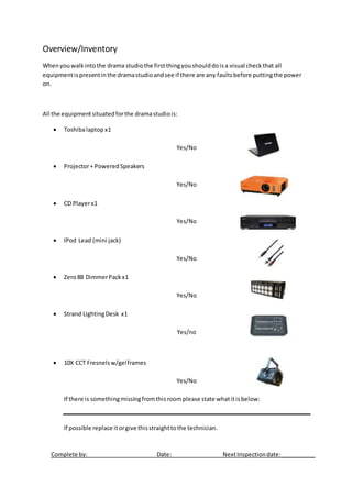 Overview/Inventory
Whenyouwalkintothe drama studiothe firstthingyoushoulddoisa visual checkthat all
equipmentispresentinthe dramastudioandsee if there are any faultsbefore puttingthe power
on.
All the equipmentsituatedforthe dramastudiois:
 Toshibalaptop x1
Yes/No
 Projector+ PoweredSpeakers
Yes/No
 CD Playerx1
Yes/No
 IPod Lead (mini jack)
Yes/No
 Zero88 DimmerPack x1
Yes/No
 Strand LightingDesk x1
Yes/no
 10X CCT Fresnelsw/gelframes
Yes/No
If there is somethingmissingfromthisroomplease state whatitisbelow:
If possible replace itorgive thisstraighttothe technician.
Complete by: Date: NextInspectiondate:___________
 