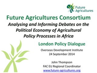 Future Agricultures ConsortiumAnalysing and Informing Debates on the Political Economy of Agricultural Policy Processes in Africa 
London Policy Dialogue 
Overseas Development Institute 
24 September 2014 
John Thompson 
FAC EU Regional Coordinator 
www.future-agricultures.org  