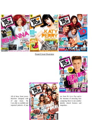Front Cover Overview
All of these front covers are from We Love Pop and is
therefore designed with the intention of attracting fans
of pop music. By comparing them to one another
I am able to establish and identify shared features and
repeated patterns of pop magazines.
 