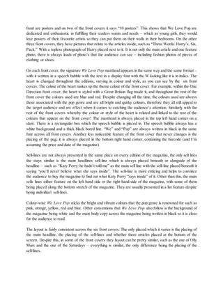 front are posters and on two of the front covers it says “10 posters”. This shows that We Love Pop are
dedicated and enthusiastic in fulfilling their readers wants and needs – which as young girls, they would
love posters of their favourite artists so they can put them on their walls in their bedrooms. On the other
three front covers, they have pictures that relate to the articles inside, such as “Three Words: Harry’s. Six.
Pack.” With a topless photograph of Harry placed next to it. It is not only the main article and one feature
photo, there is always loads of photo’s that the audience can see – including fashion photos of pieces of
clothing or shoes.
On each front cover, the signature We Love Pop masthead appears in the same way and the same format –
with it written in a speech bubble with the text in a display font with the W looking like it is in italics. The
heart is changed throughout the editions, varying in colour and style, as you can see by the six front
covers. The colour of the heart makes up the theme colour of the front cover. For example, within the One
Direction front cover, the heart is styled with a Great Britain flag inside it, and throughout the rest of the
front cover the colours used are blue and red. Despite changing all the time, the colours used are always
those associated with the pop genre and are all bright and quirky colours, therefore they all still appeal to
the target audience and are effect when it comes to catching the audience’s attention. Similarly with the
rest of the front covers whereby the colour or style of the heart is related and linked to the rest of the
colours that appear on the front cover! The masthead is always placed in the top left hand corner on a
slant. There is a rectangular box which the speech bubble is placed in. The speech bubble always has a
white background and a thick black bored line. “We” and “Pop” are always written in black in the same
font across all front covers. Another less noticeable feature of the front cover that never changes is the
placing of the pug, it is always placed in the bottom right hand corner, containing the barcode (and I’m
assuming the price and date of the magazine).
Sell-lines are not always presented in the same place on every edition of the magazine, the only sell lines
the stays similar is the main headlines sell-line which is always placed beneath or alongside of the
headline – such as “Katy Perry: he hadn’t told me” as the main sell line with the sell-line placed beneath it
saying “you’ll never believe what she says inside”. The sell-line is more enticing and helps to convince
the audience to buy the magazine to find out what Katy Perry “says inside” of it. Other than this, the main
sells lines either feature on the left hand side or the right hand side of the magazine, with some of them
being placed along the bottom stretch of the magazine. They are usually presented in a list feature despite
being individual sell-lines.
Colour-wise We Love Pop sticks the bright and vibrant colours that the pop genre is renowned for such as
pink, orange, yellow, red and blue. Other conventions that We Love Pop also follow is the background of
the magazine being white and the main body copy across the magazine being written in black so it is clear
for the audience to read.
The layout is fairly consistent across the six front covers. The only placed which it varies is the placing of
the main headline, the placing of the sell-lines and whether there articles placed at the bottom of the
screen. Despite this, in some of the front covers they layout can be pretty similar, such as the one of Olly
Murs and the one of the Saturdays – everything is similar, the only difference being the placing of the
sell-lines.
 