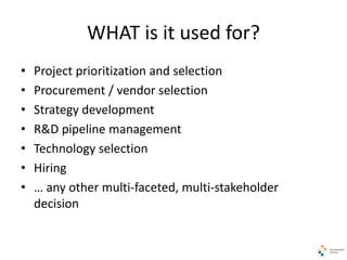 WHAT is it used for?
• Project prioritization and selection
• Procurement / vendor selection
• Strategy development
• R&D pipeline management
• Technology selection
• Hiring
• … any other multi-faceted, multi-stakeholder
decision
 