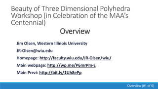 Beauty of Three Dimensional
Polyhedra Workshop
(in Celebration of the MAA’s
Centennial)
Jim Olsen, Western Illinois University
JR-Olsen@wiu.edu
Homepage: http://faculty.wiu.edu/JR-Olsen/wiu/
Main webpage: http://wp.me/P6mrPm-E
Main Prezi: http://bit.ly/1Uh8ePp
Overview (#1 of 5)
 