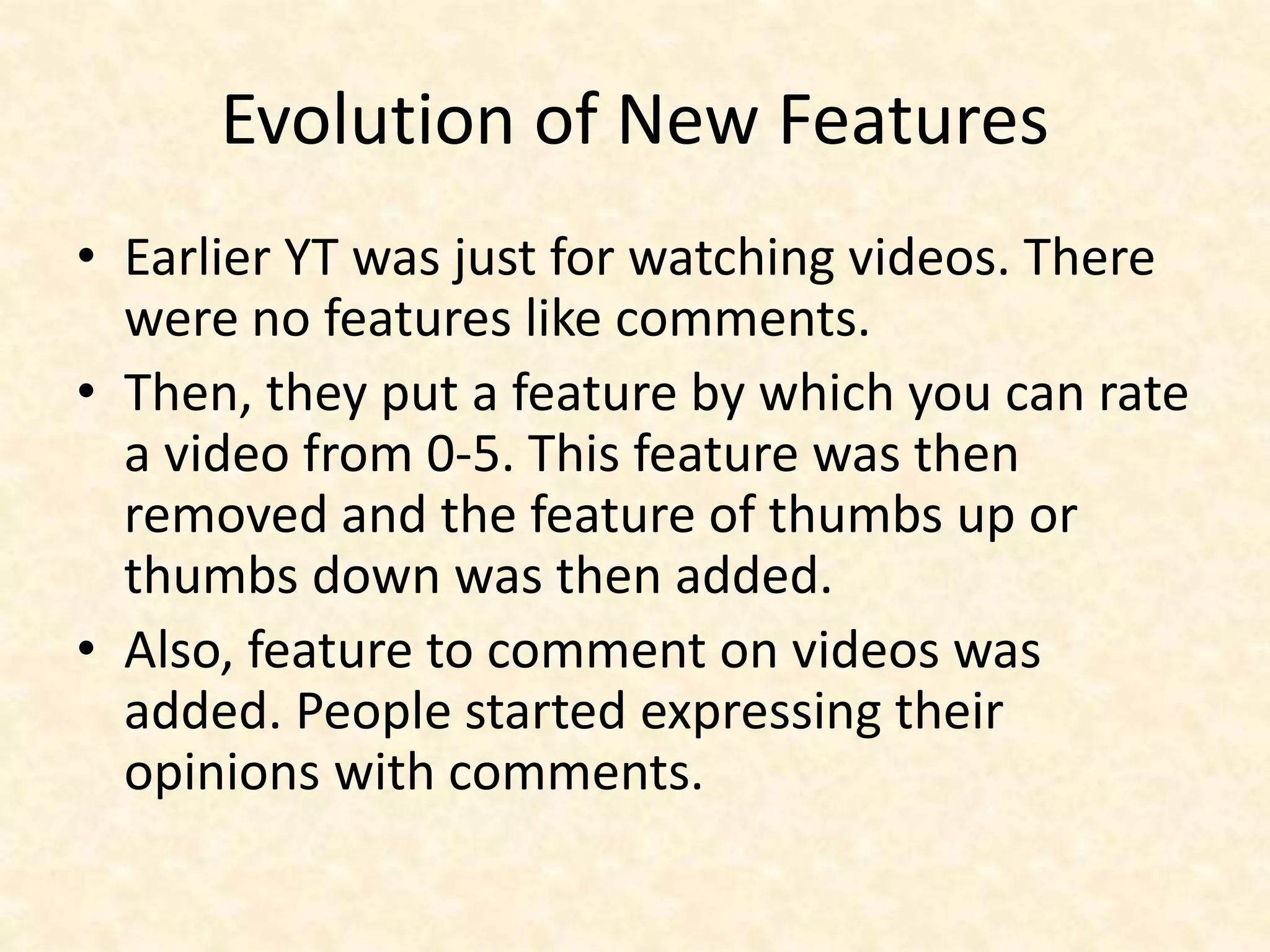Evolution of New Features
• Earlier YT was just for watching videos. There
were no features like comments.
• Then, they put a feature by which you can rate
a video from 0-5. This feature was then
removed and the feature of thumbs up or
thumbs down was then added.
• Also, feature to comment on videos was
added. People started expressing their
opinions with comments.
 