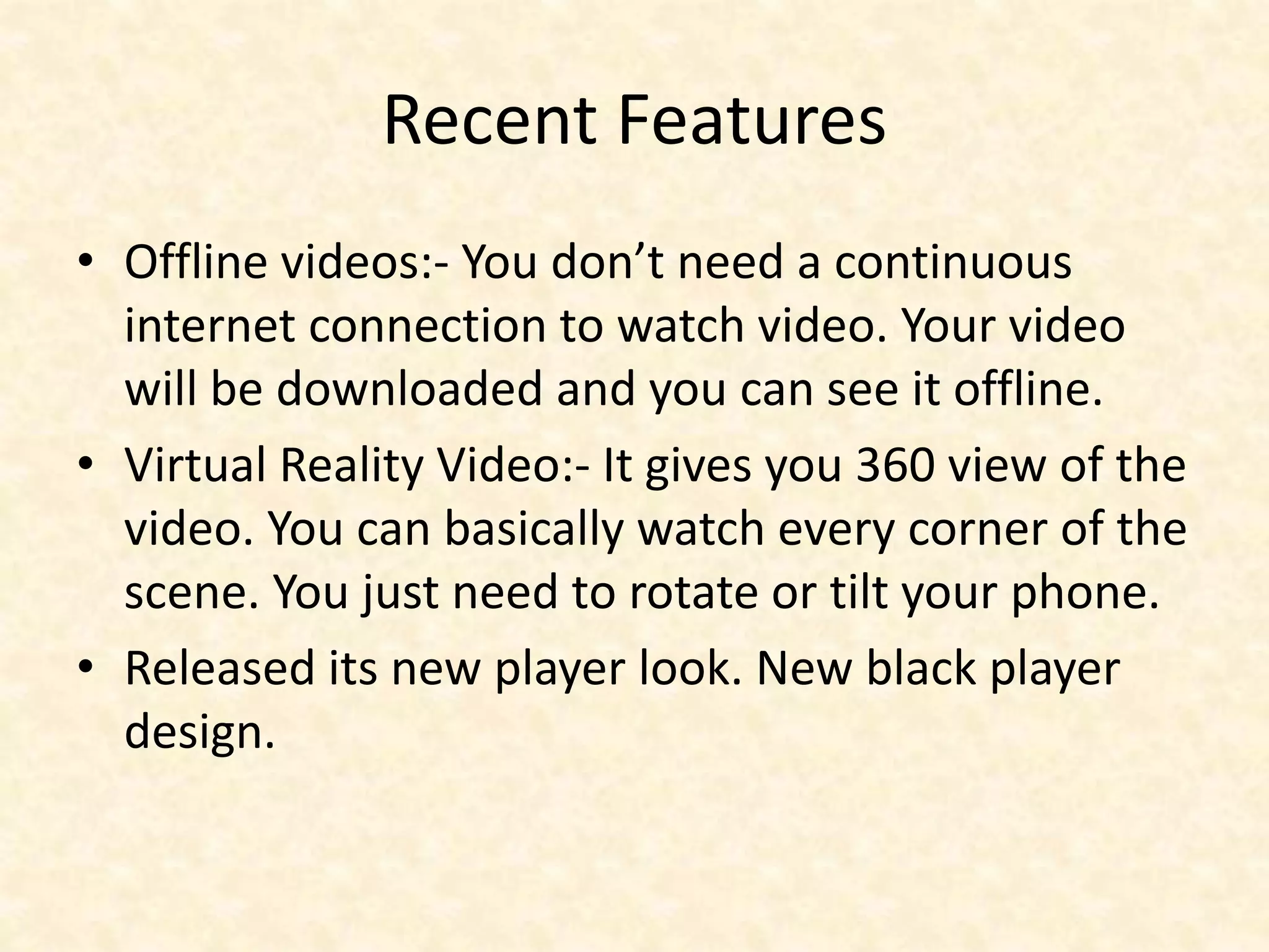 Recent Features
• Offline videos:- You don’t need a continuous
internet connection to watch video. Your video
will be downloaded and you can see it offline.
• Virtual Reality Video:- It gives you 360 view of the
video. You can basically watch every corner of the
scene. You just need to rotate or tilt your phone.
• Released its new player look. New black player
design.
 