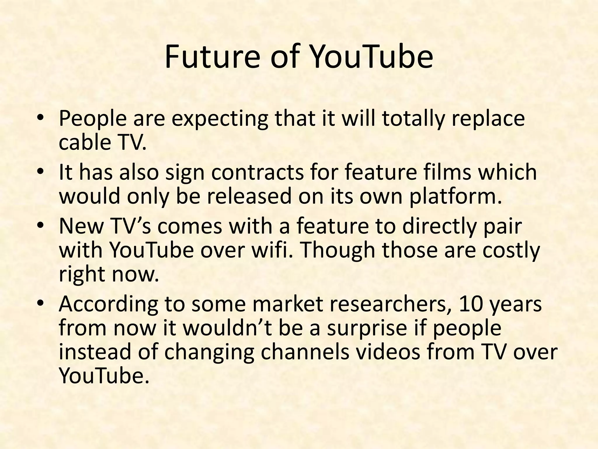 Future of YouTube
• People are expecting that it will totally replace
cable TV.
• It has also sign contracts for feature films which
would only be released on its own platform.
• New TV’s comes with a feature to directly pair
with YouTube over wifi. Though those are costly
right now.
• According to some market researchers, 10 years
from now it wouldn’t be a surprise if people
instead of changing channels videos from TV over
YouTube.
 