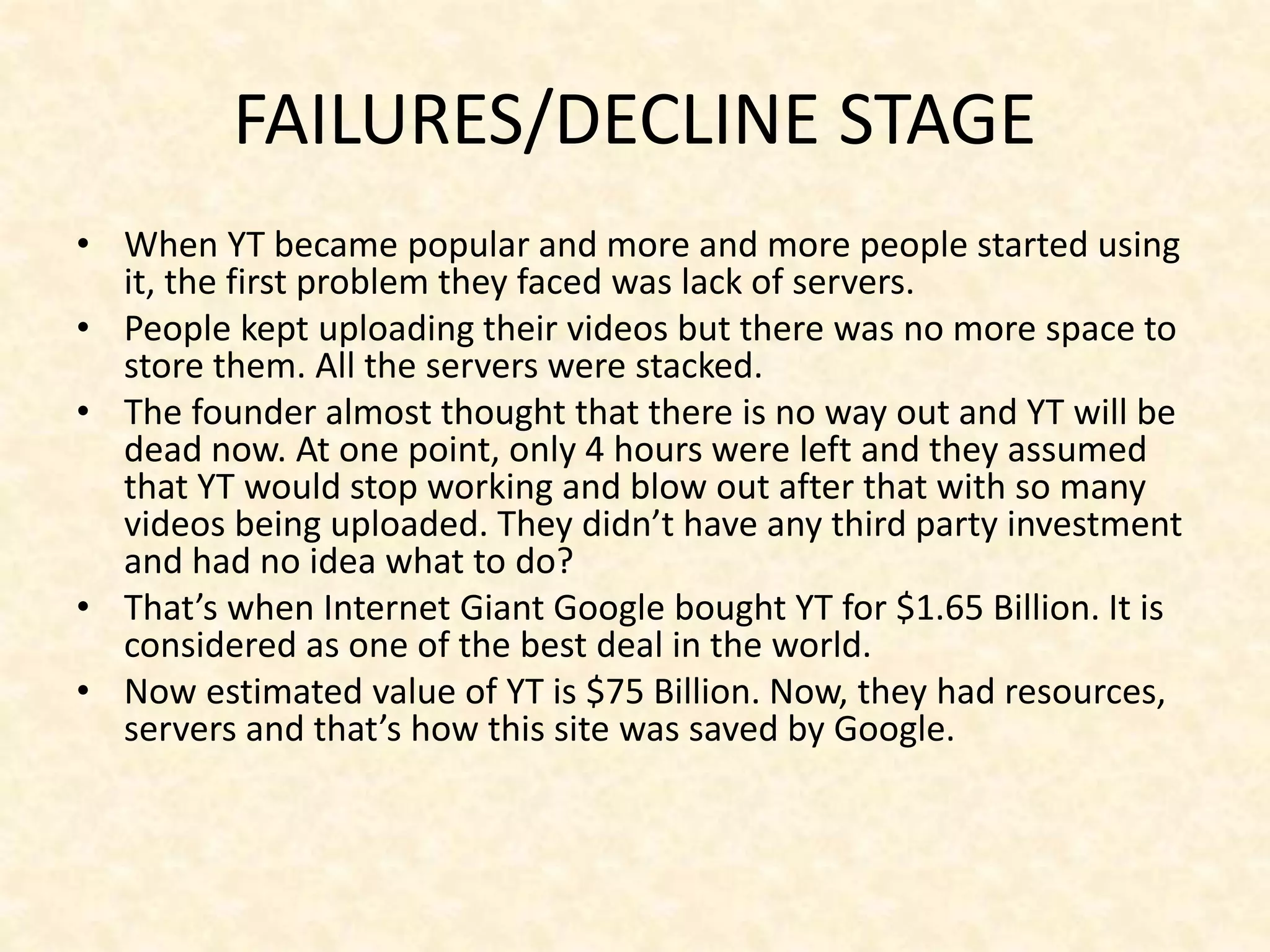 FAILURES/DECLINE STAGE
• When YT became popular and more and more people started using
it, the first problem they faced was lack of servers.
• People kept uploading their videos but there was no more space to
store them. All the servers were stacked.
• The founder almost thought that there is no way out and YT will be
dead now. At one point, only 4 hours were left and they assumed
that YT would stop working and blow out after that with so many
videos being uploaded. They didn’t have any third party investment
and had no idea what to do?
• That’s when Internet Giant Google bought YT for $1.65 Billion. It is
considered as one of the best deal in the world.
• Now estimated value of YT is $75 Billion. Now, they had resources,
servers and that’s how this site was saved by Google.
 