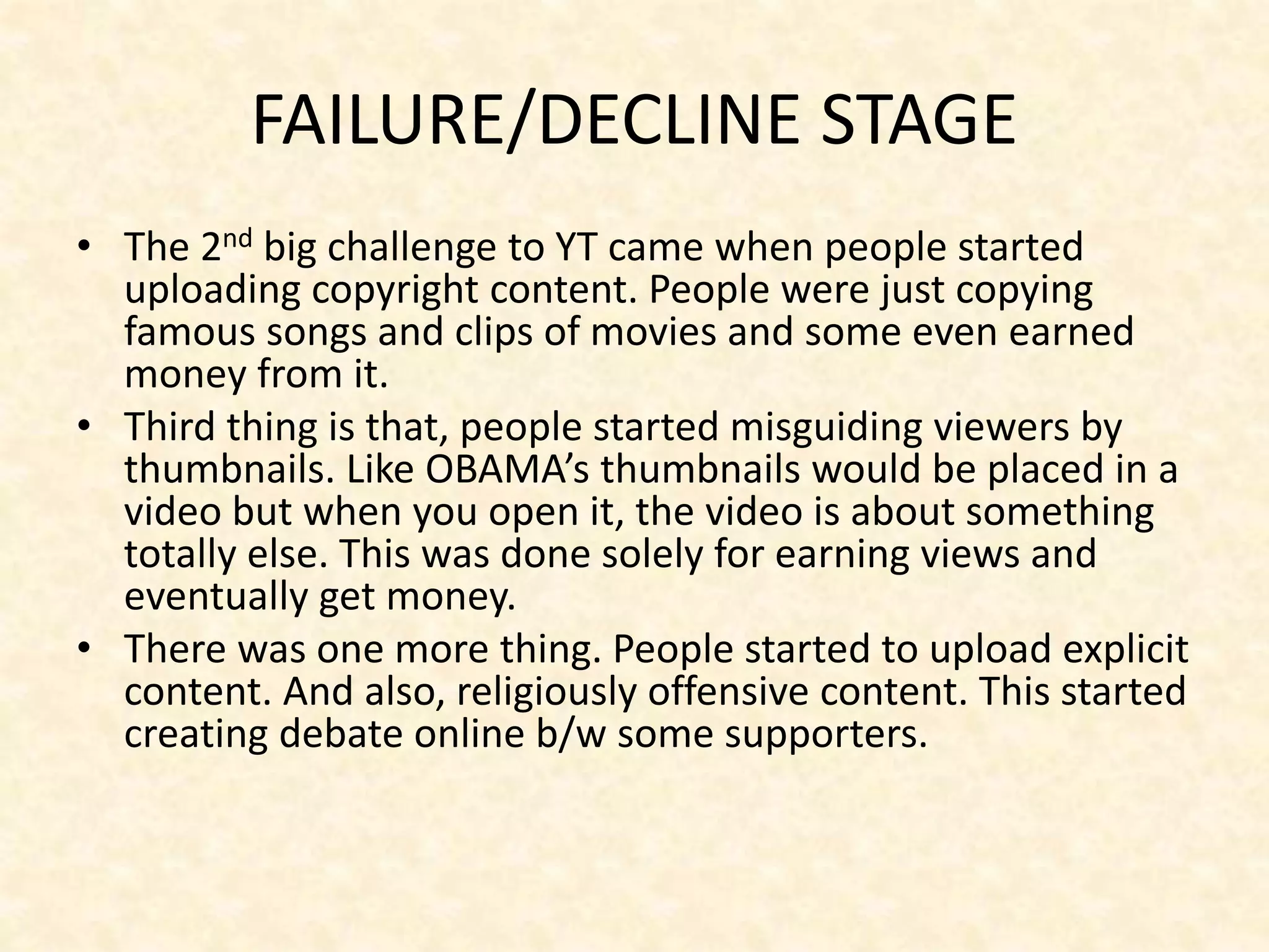 FAILURE/DECLINE STAGE
• The 2nd big challenge to YT came when people started
uploading copyright content. People were just copying
famous songs and clips of movies and some even earned
money from it.
• Third thing is that, people started misguiding viewers by
thumbnails. Like OBAMA’s thumbnails would be placed in a
video but when you open it, the video is about something
totally else. This was done solely for earning views and
eventually get money.
• There was one more thing. People started to upload explicit
content. And also, religiously offensive content. This started
creating debate online b/w some supporters.
 