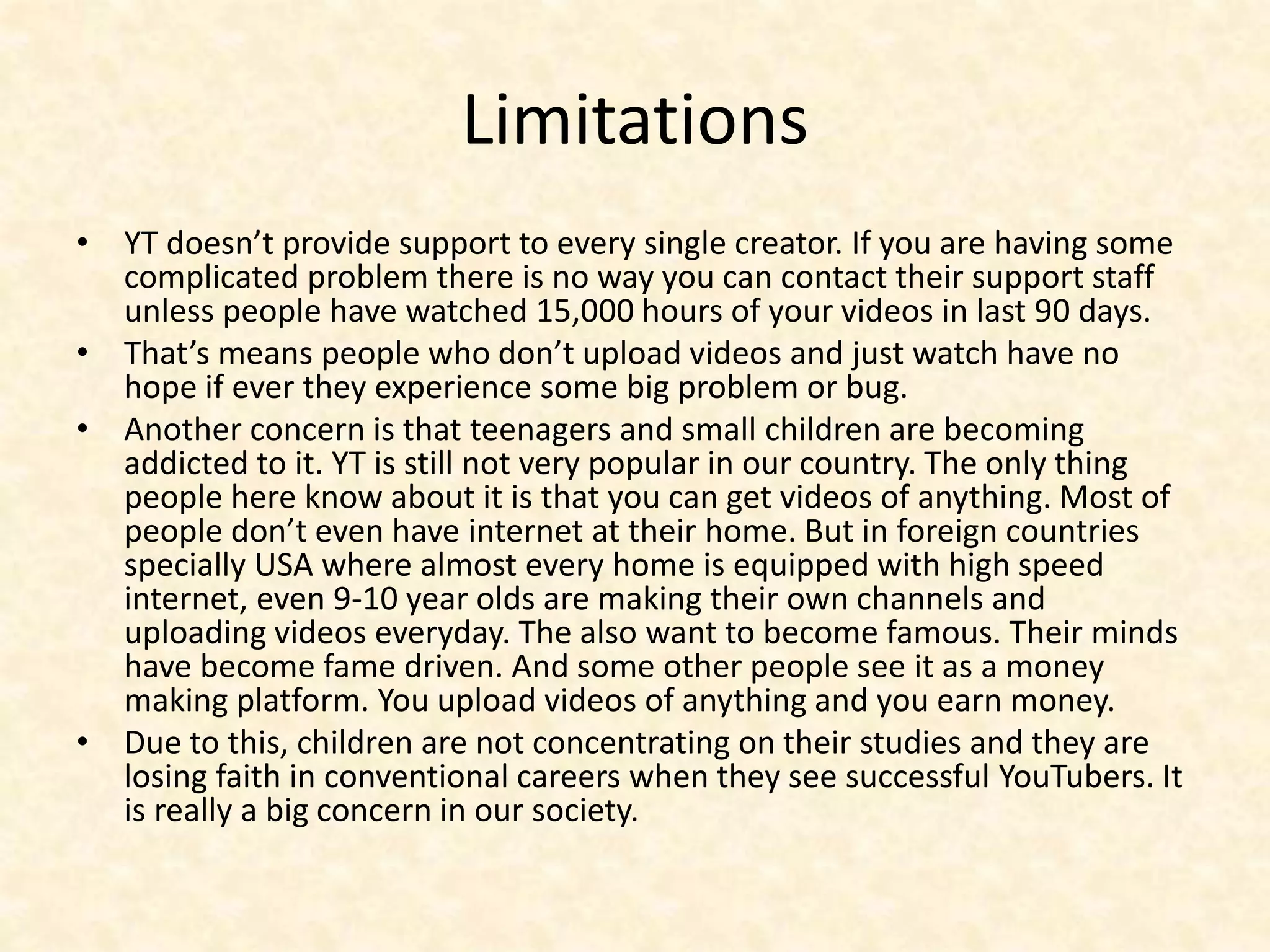 Limitations
• YT doesn’t provide support to every single creator. If you are having some
complicated problem there is no way you can contact their support staff
unless people have watched 15,000 hours of your videos in last 90 days.
• That’s means people who don’t upload videos and just watch have no
hope if ever they experience some big problem or bug.
• Another concern is that teenagers and small children are becoming
addicted to it. YT is still not very popular in our country. The only thing
people here know about it is that you can get videos of anything. Most of
people don’t even have internet at their home. But in foreign countries
specially USA where almost every home is equipped with high speed
internet, even 9-10 year olds are making their own channels and
uploading videos everyday. The also want to become famous. Their minds
have become fame driven. And some other people see it as a money
making platform. You upload videos of anything and you earn money.
• Due to this, children are not concentrating on their studies and they are
losing faith in conventional careers when they see successful YouTubers. It
is really a big concern in our society.
 