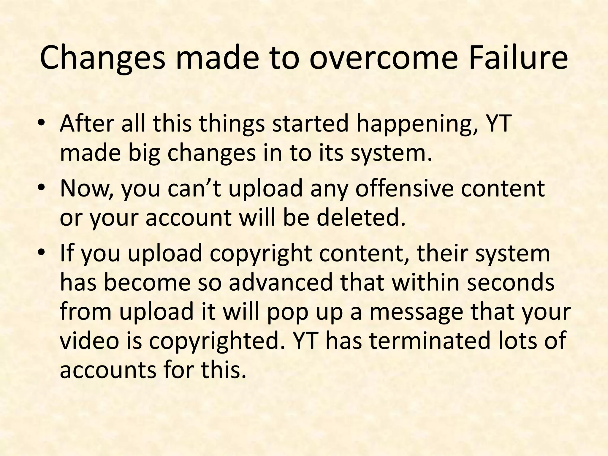 Changes made to overcome Failure
• After all this things started happening, YT
made big changes in to its system.
• Now, you can’t upload any offensive content
or your account will be deleted.
• If you upload copyright content, their system
has become so advanced that within seconds
from upload it will pop up a message that your
video is copyrighted. YT has terminated lots of
accounts for this.
 
