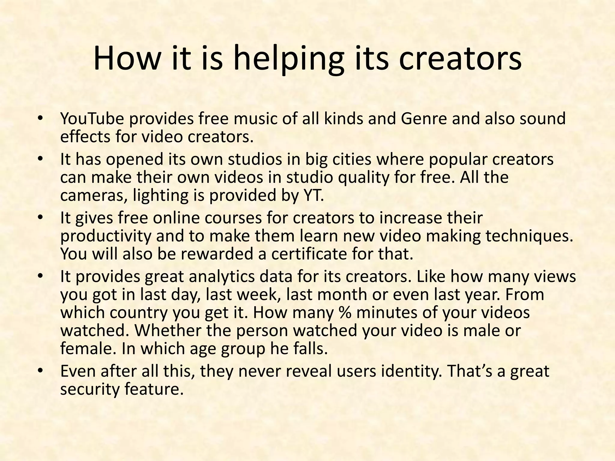 How it is helping its creators
• YouTube provides free music of all kinds and Genre and also sound
effects for video creators.
• It has opened its own studios in big cities where popular creators
can make their own videos in studio quality for free. All the
cameras, lighting is provided by YT.
• It gives free online courses for creators to increase their
productivity and to make them learn new video making techniques.
You will also be rewarded a certificate for that.
• It provides great analytics data for its creators. Like how many views
you got in last day, last week, last month or even last year. From
which country you get it. How many % minutes of your videos
watched. Whether the person watched your video is male or
female. In which age group he falls.
• Even after all this, they never reveal users identity. That’s a great
security feature.
 