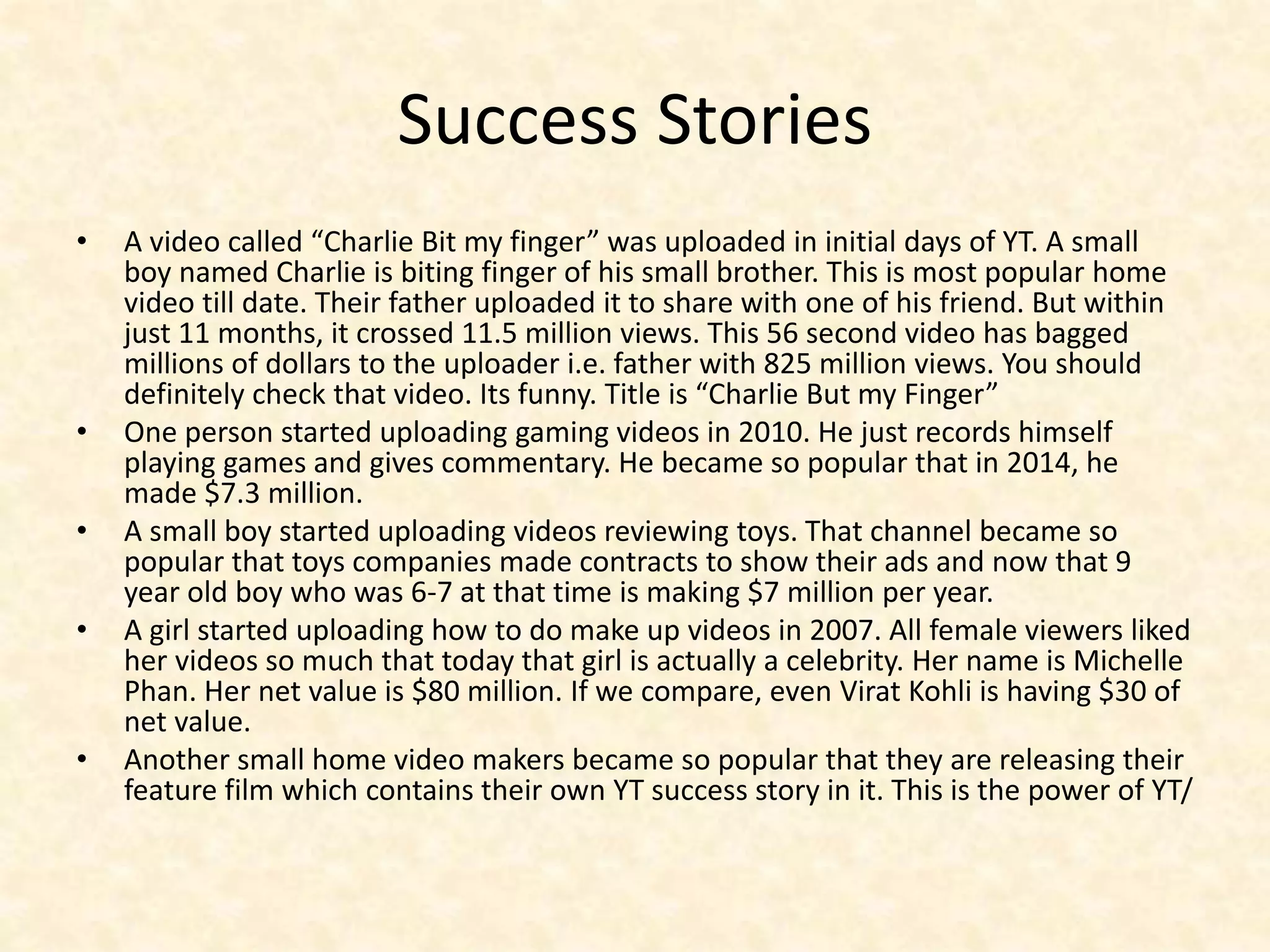 Success Stories
• A video called “Charlie Bit my finger” was uploaded in initial days of YT. A small
boy named Charlie is biting finger of his small brother. This is most popular home
video till date. Their father uploaded it to share with one of his friend. But within
just 11 months, it crossed 11.5 million views. This 56 second video has bagged
millions of dollars to the uploader i.e. father with 825 million views. You should
definitely check that video. Its funny. Title is “Charlie But my Finger”
• One person started uploading gaming videos in 2010. He just records himself
playing games and gives commentary. He became so popular that in 2014, he
made $7.3 million.
• A small boy started uploading videos reviewing toys. That channel became so
popular that toys companies made contracts to show their ads and now that 9
year old boy who was 6-7 at that time is making $7 million per year.
• A girl started uploading how to do make up videos in 2007. All female viewers liked
her videos so much that today that girl is actually a celebrity. Her name is Michelle
Phan. Her net value is $80 million. If we compare, even Virat Kohli is having $30 of
net value.
• Another small home video makers became so popular that they are releasing their
feature film which contains their own YT success story in it. This is the power of YT/
 