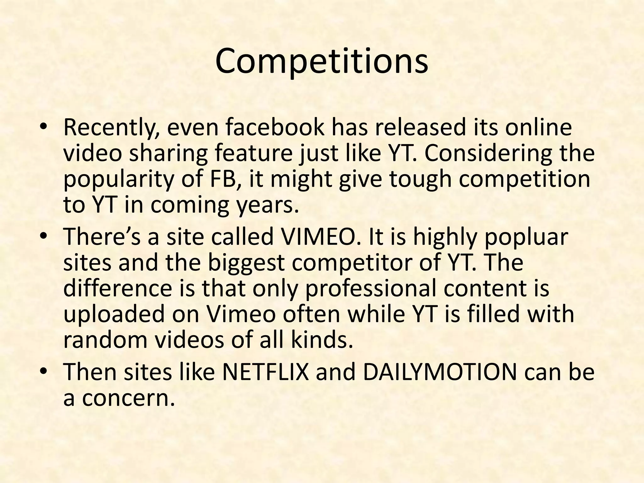 Competitions
• Recently, even facebook has released its online
video sharing feature just like YT. Considering the
popularity of FB, it might give tough competition
to YT in coming years.
• There’s a site called VIMEO. It is highly popluar
sites and the biggest competitor of YT. The
difference is that only professional content is
uploaded on Vimeo often while YT is filled with
random videos of all kinds.
• Then sites like NETFLIX and DAILYMOTION can be
a concern.
 