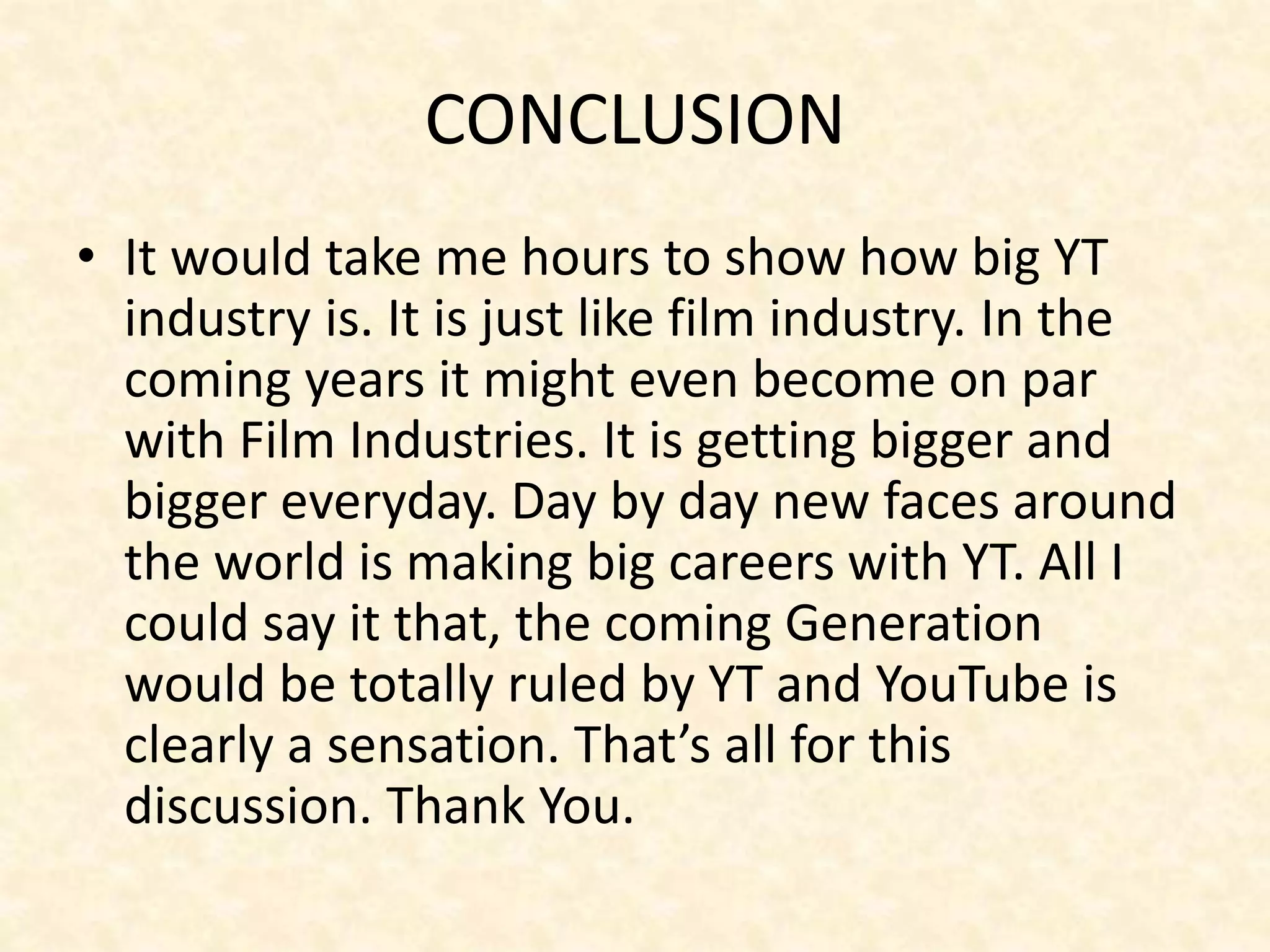 CONCLUSION
• It would take me hours to show how big YT
industry is. It is just like film industry. In the
coming years it might even become on par
with Film Industries. It is getting bigger and
bigger everyday. Day by day new faces around
the world is making big careers with YT. All I
could say it that, the coming Generation
would be totally ruled by YT and YouTube is
clearly a sensation. That’s all for this
discussion. Thank You.
 