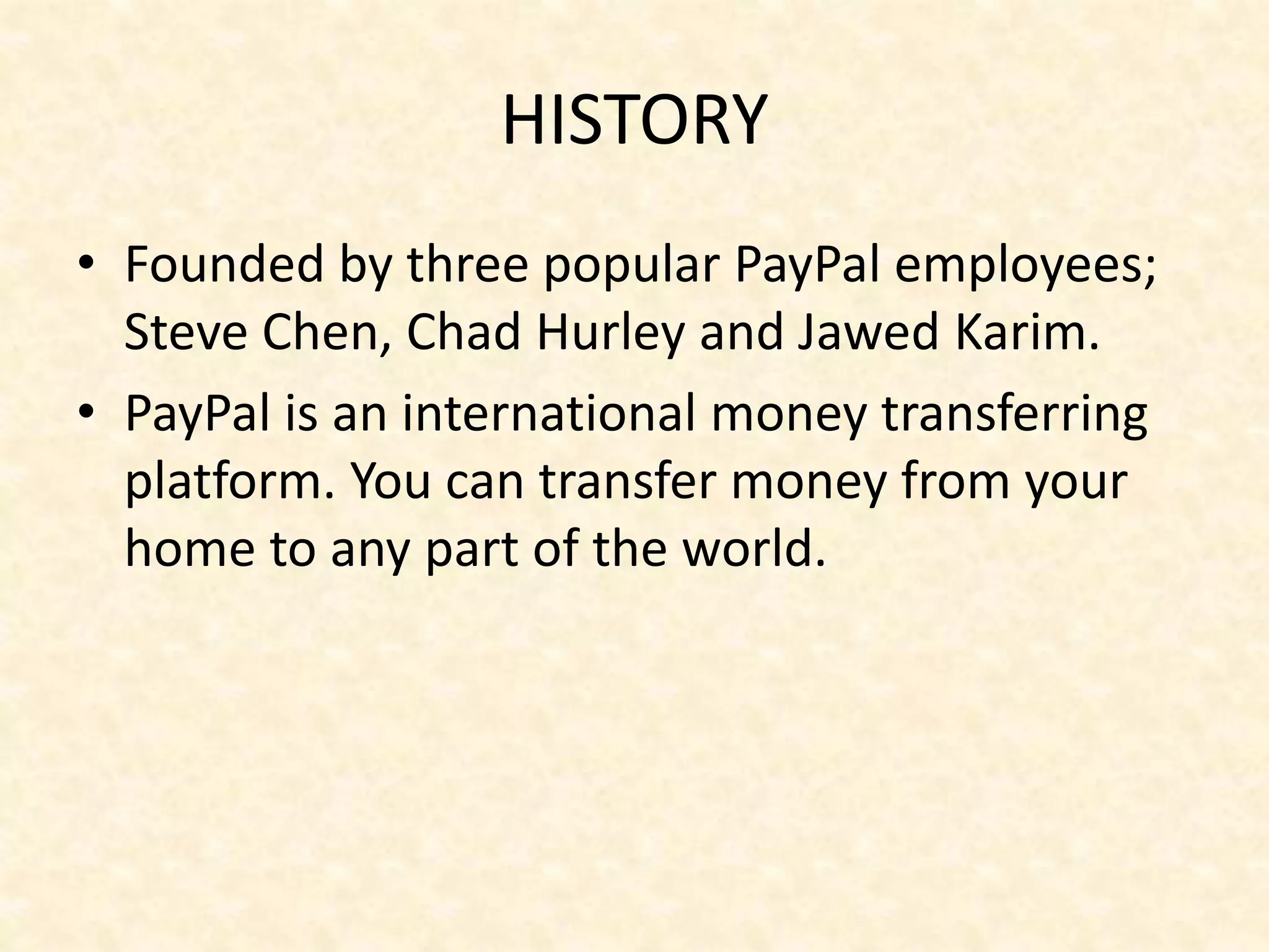 HISTORY
• Founded by three popular PayPal employees;
Steve Chen, Chad Hurley and Jawed Karim.
• PayPal is an international money transferring
platform. You can transfer money from your
home to any part of the world.
 