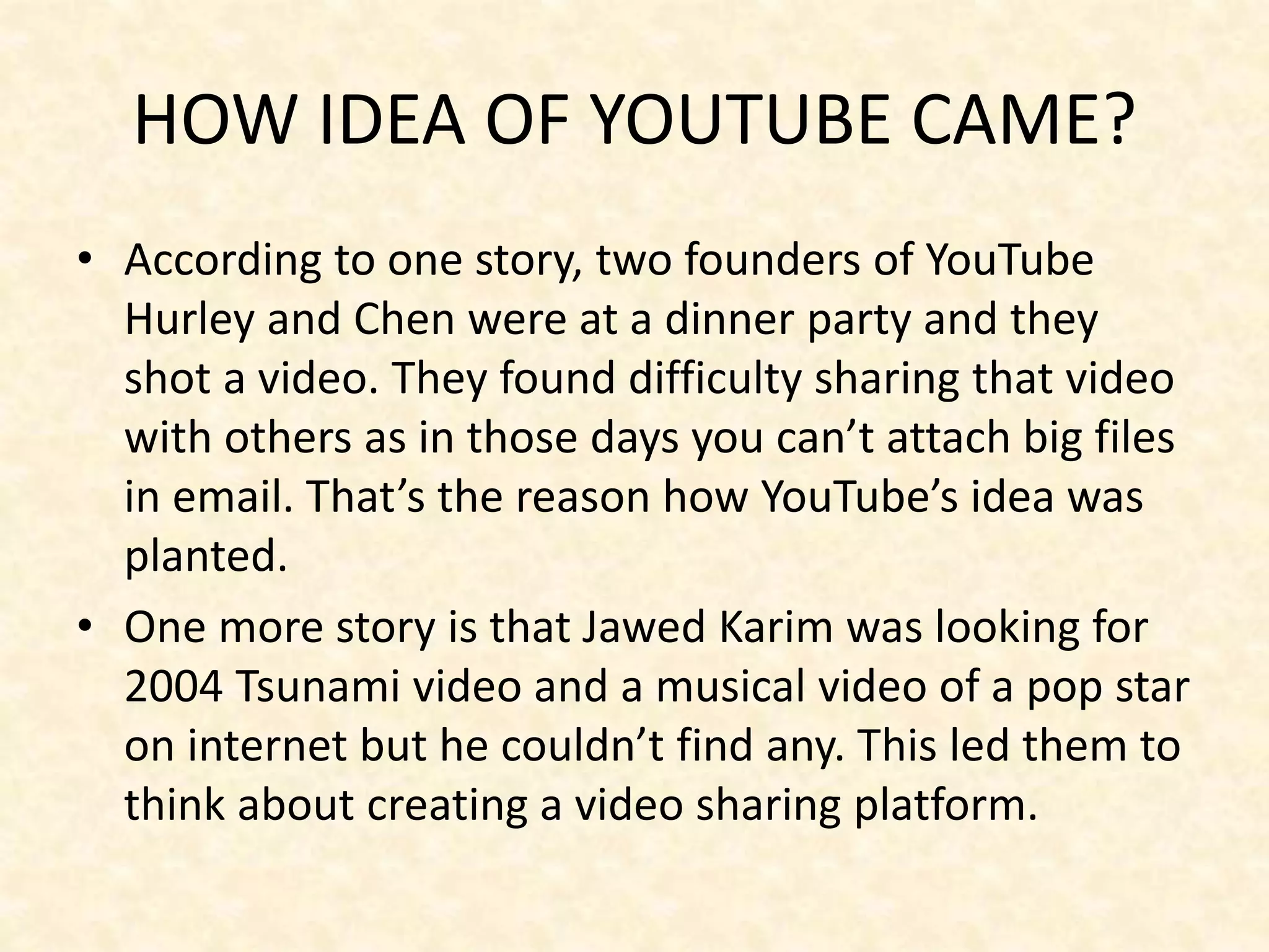 HOW IDEA OF YOUTUBE CAME?
• According to one story, two founders of YouTube
Hurley and Chen were at a dinner party and they
shot a video. They found difficulty sharing that video
with others as in those days you can’t attach big files
in email. That’s the reason how YouTube’s idea was
planted.
• One more story is that Jawed Karim was looking for
2004 Tsunami video and a musical video of a pop star
on internet but he couldn’t find any. This led them to
think about creating a video sharing platform.
 