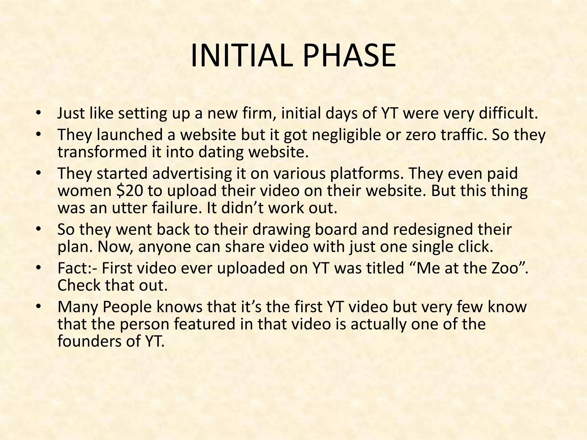 INITIAL PHASE
• Just like setting up a new firm, initial days of YT were very difficult.
• They launched a website but it got negligible or zero traffic. So they
transformed it into dating website.
• They started advertising it on various platforms. They even paid
women $20 to upload their video on their website. But this thing
was an utter failure. It didn’t work out.
• So they went back to their drawing board and redesigned their
plan. Now, anyone can share video with just one single click.
• Fact:- First video ever uploaded on YT was titled “Me at the Zoo”.
Check that out.
• Many People knows that it’s the first YT video but very few know
that the person featured in that video is actually one of the
founders of YT.
 