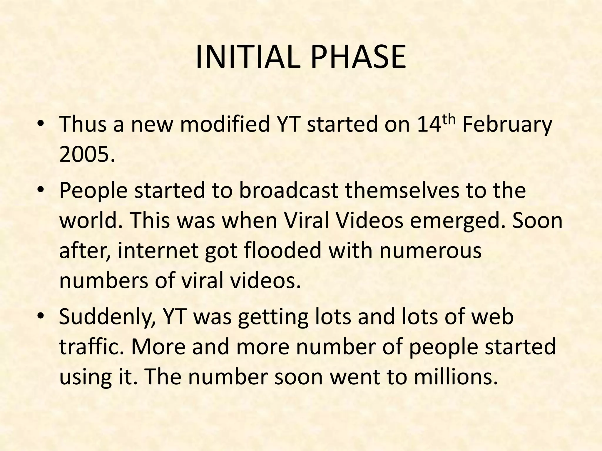 INITIAL PHASE
• Thus a new modified YT started on 14th February
2005.
• People started to broadcast themselves to the
world. This was when Viral Videos emerged. Soon
after, internet got flooded with numerous
numbers of viral videos.
• Suddenly, YT was getting lots and lots of web
traffic. More and more number of people started
using it. The number soon went to millions.
 