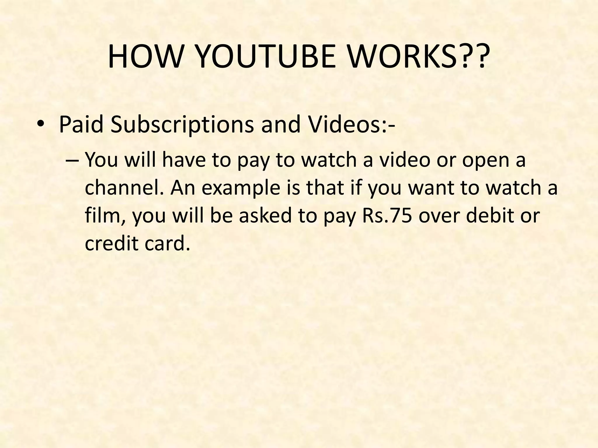HOW YOUTUBE WORKS??
• Paid Subscriptions and Videos:-
– You will have to pay to watch a video or open a
channel. An example is that if you want to watch a
film, you will be asked to pay Rs.75 over debit or
credit card.
 