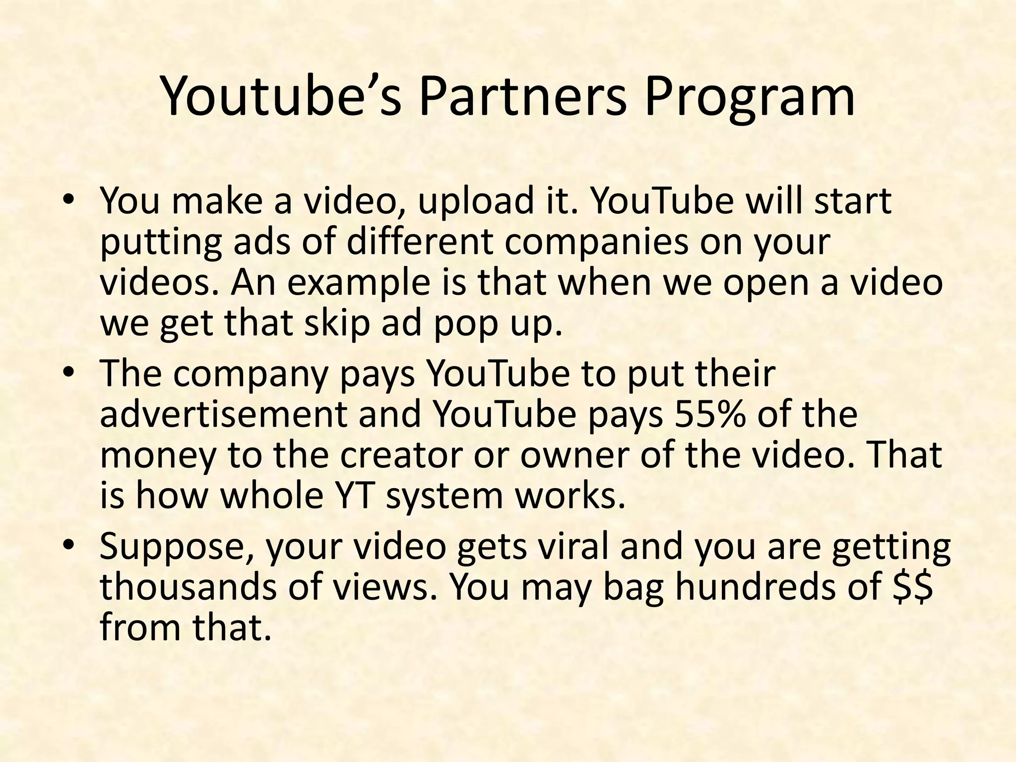 Youtube’s Partners Program
• You make a video, upload it. YouTube will start
putting ads of different companies on your
videos. An example is that when we open a video
we get that skip ad pop up.
• The company pays YouTube to put their
advertisement and YouTube pays 55% of the
money to the creator or owner of the video. That
is how whole YT system works.
• Suppose, your video gets viral and you are getting
thousands of views. You may bag hundreds of $$
from that.
 