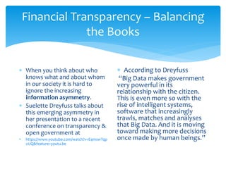 Financial Transparency – Balancing
the Books
 When you think about who
knows what and about whom
in our society it is hard to
ignore the increasing
information asymmetry.
 Suelette Dreyfuss talks about
this emerging asymmetry in
her presentation to a recent
conference on transparency &
open government at
 https://www.youtube.com/watch?v=E4mswTqp
xUQ&feature=youtu.be
 According to Dreyfuss
“Big Data makes government
very powerful in its
relationship with the citizen.
This is even more so with the
rise of intelligent systems,
software that increasingly
trawls, matches and analyses
that Big Data. And it is moving
toward making more decisions
once made by human beings.”
 