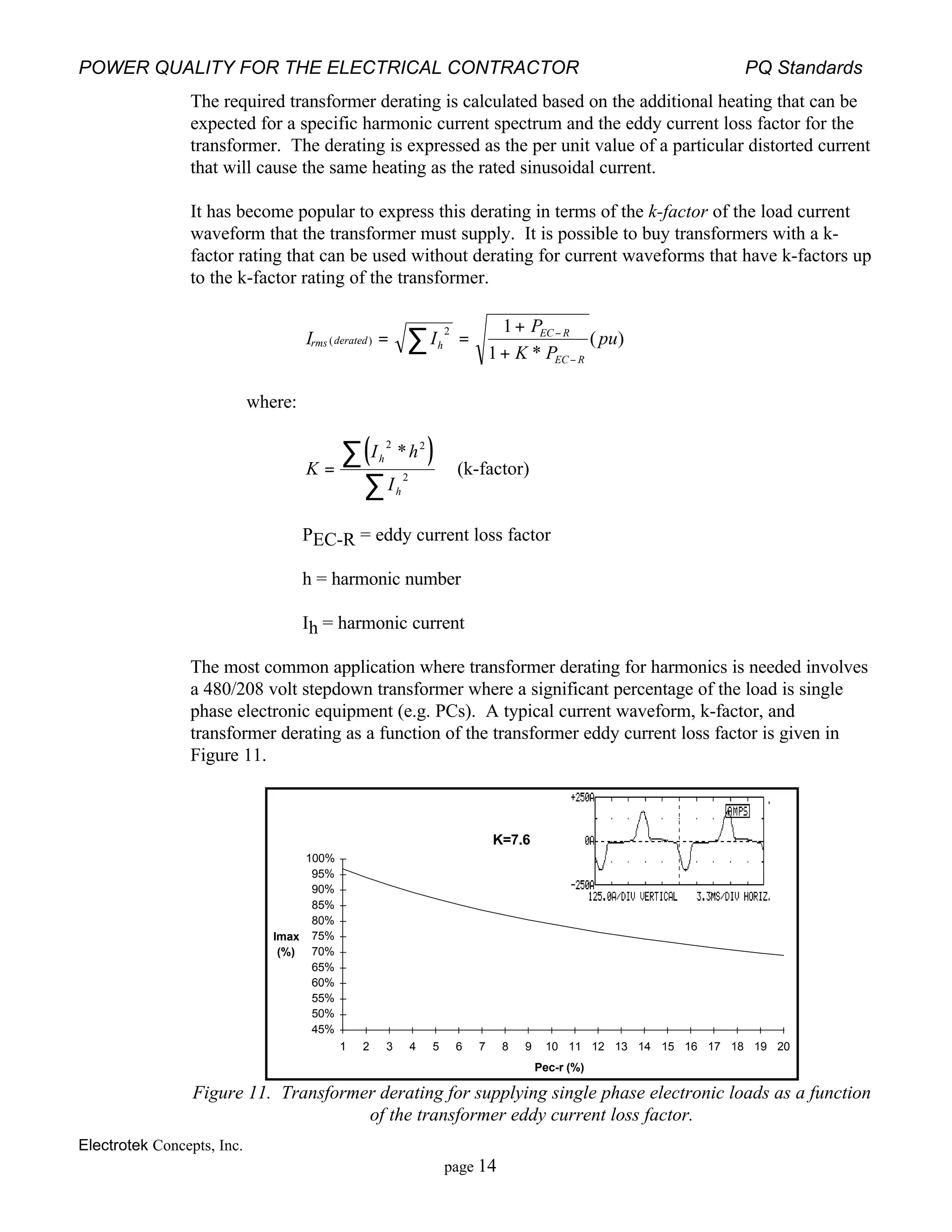 POWER QUALITY FOR THE ELECTRICAL CONTRACTOR PQ Standards
Electrotek Concepts, Inc.
page 14
The required transformer derating is calculated based on the additional heating that can be
expected for a specific harmonic current spectrum and the eddy current loss factor for the
transformer. The derating is expressed as the per unit value of a particular distorted current
that will cause the same heating as the rated sinusoidal current.
It has become popular to express this derating in terms of the k-factor of the load current
waveform that the transformer must supply. It is possible to buy transformers with a k-
factor rating that can be used without derating for current waveforms that have k-factors up
to the k-factor rating of the transformer.
I I
P
K P
purms derated h
EC R
EC R
( )
*
( )= =
+
+
∑ −
−
2 1
1
where:
( )K
I h
I
h
h
=
∑
∑
2 2
2
*
(k-factor)
PEC-R = eddy current loss factor
h = harmonic number
Ih = harmonic current
The most common application where transformer derating for harmonics is needed involves
a 480/208 volt stepdown transformer where a significant percentage of the load is single
phase electronic equipment (e.g. PCs). A typical current waveform, k-factor, and
transformer derating as a function of the transformer eddy current loss factor is given in
Figure 11.
K=7.6
Pec-r (%)
Imax
(%)
45%
50%
55%
60%
65%
70%
75%
80%
85%
90%
95%
100%
1 2 3 4 5 6 7 8 9 10 11 12 13 14 15 16 17 18 19 20
Figure 11. Transformer derating for supplying single phase electronic loads as a function
of the transformer eddy current loss factor.
 