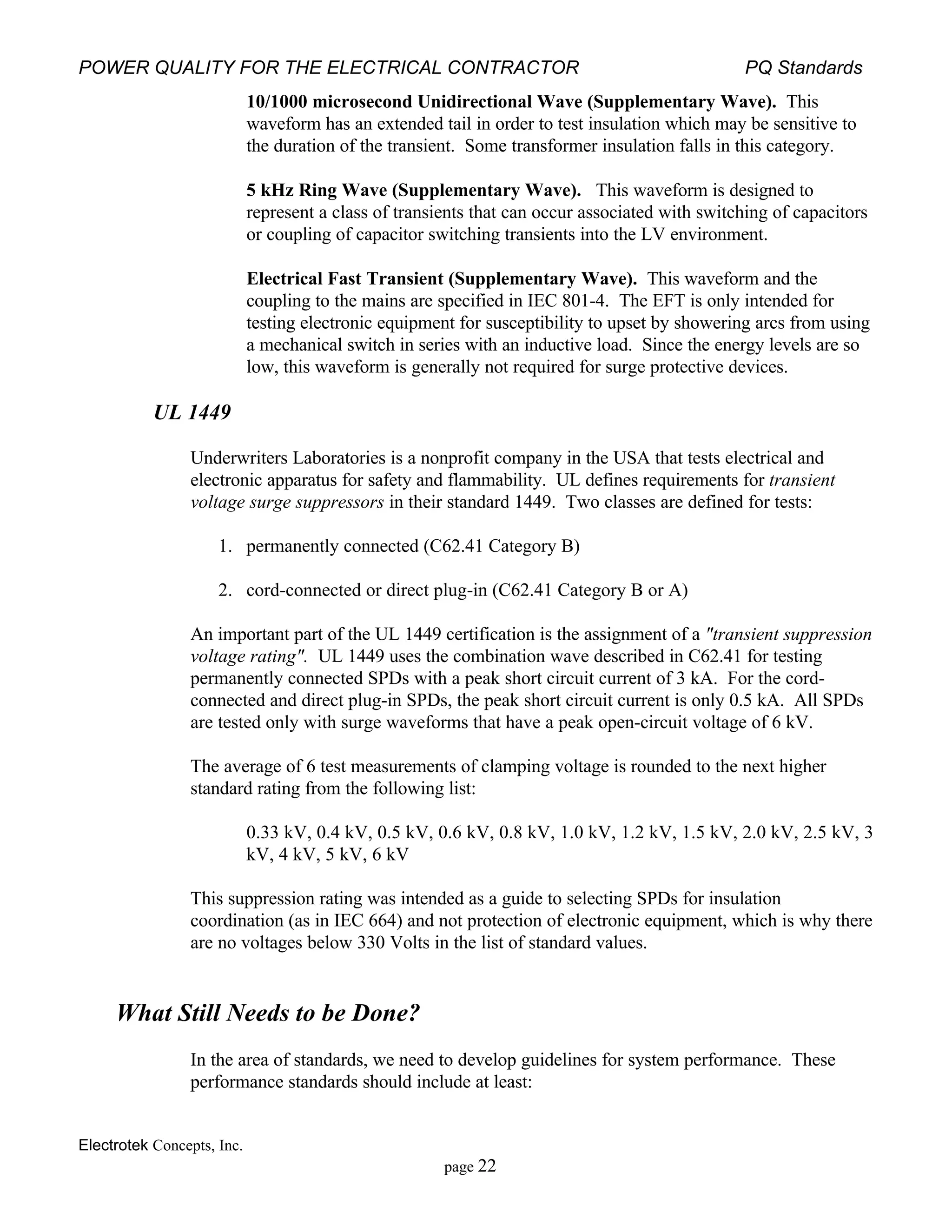 POWER QUALITY FOR THE ELECTRICAL CONTRACTOR PQ Standards
Electrotek Concepts, Inc.
page 22
10/1000 microsecond Unidirectional Wave (Supplementary Wave). This
waveform has an extended tail in order to test insulation which may be sensitive to
the duration of the transient. Some transformer insulation falls in this category.
5 kHz Ring Wave (Supplementary Wave). This waveform is designed to
represent a class of transients that can occur associated with switching of capacitors
or coupling of capacitor switching transients into the LV environment.
Electrical Fast Transient (Supplementary Wave). This waveform and the
coupling to the mains are specified in IEC 801-4. The EFT is only intended for
testing electronic equipment for susceptibility to upset by showering arcs from using
a mechanical switch in series with an inductive load. Since the energy levels are so
low, this waveform is generally not required for surge protective devices.
UL 1449
Underwriters Laboratories is a nonprofit company in the USA that tests electrical and
electronic apparatus for safety and flammability. UL defines requirements for transient
voltage surge suppressors in their standard 1449. Two classes are defined for tests:
1. permanently connected (C62.41 Category B)
2. cord-connected or direct plug-in (C62.41 Category B or A)
An important part of the UL 1449 certification is the assignment of a "transient suppression
voltage rating". UL 1449 uses the combination wave described in C62.41 for testing
permanently connected SPDs with a peak short circuit current of 3 kA. For the cord-
connected and direct plug-in SPDs, the peak short circuit current is only 0.5 kA. All SPDs
are tested only with surge waveforms that have a peak open-circuit voltage of 6 kV.
The average of 6 test measurements of clamping voltage is rounded to the next higher
standard rating from the following list:
0.33 kV, 0.4 kV, 0.5 kV, 0.6 kV, 0.8 kV, 1.0 kV, 1.2 kV, 1.5 kV, 2.0 kV, 2.5 kV, 3
kV, 4 kV, 5 kV, 6 kV
This suppression rating was intended as a guide to selecting SPDs for insulation
coordination (as in IEC 664) and not protection of electronic equipment, which is why there
are no voltages below 330 Volts in the list of standard values.
What Still Needs to be Done?
In the area of standards, we need to develop guidelines for system performance. These
performance standards should include at least:
 