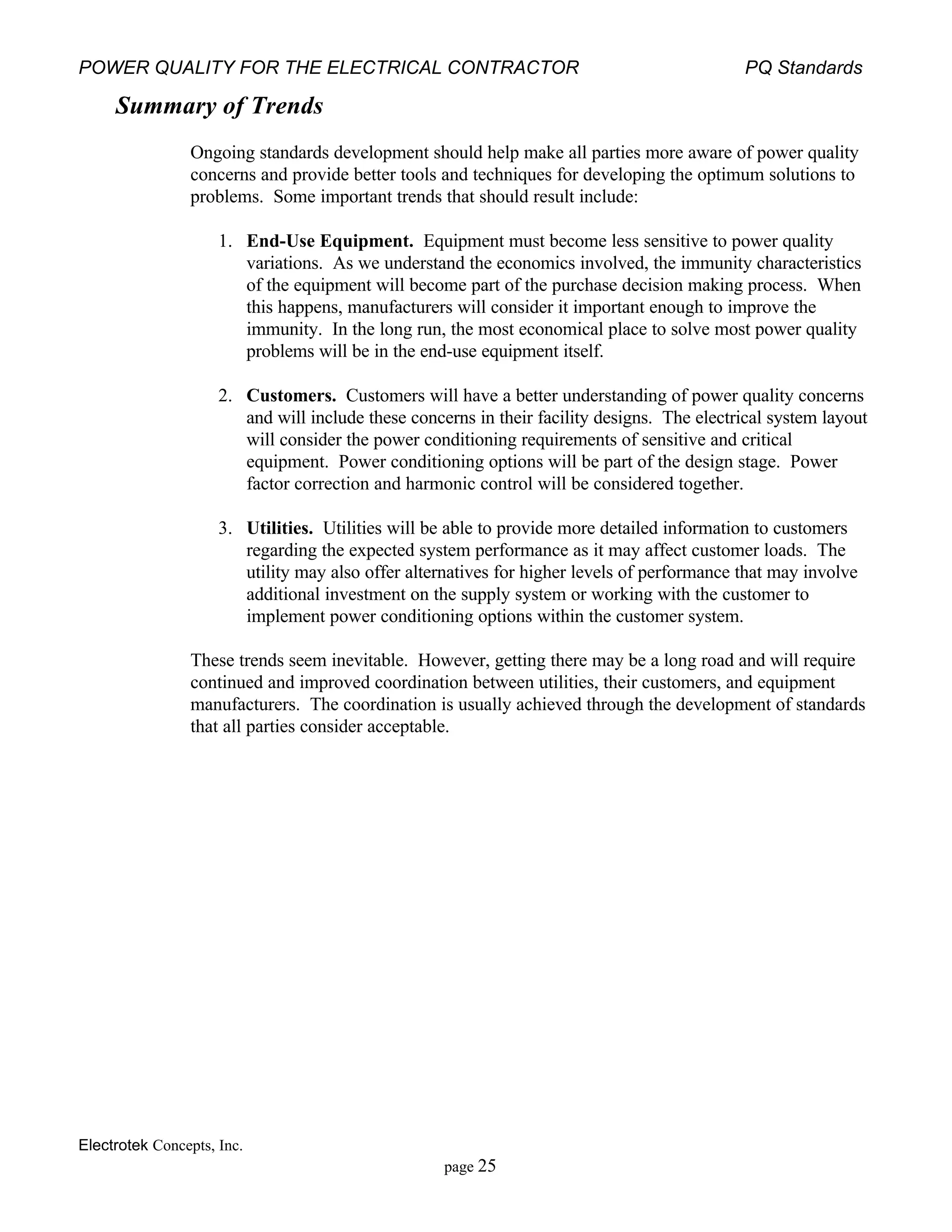 POWER QUALITY FOR THE ELECTRICAL CONTRACTOR PQ Standards
Electrotek Concepts, Inc.
page 25
Summary of Trends
Ongoing standards development should help make all parties more aware of power quality
concerns and provide better tools and techniques for developing the optimum solutions to
problems. Some important trends that should result include:
1. End-Use Equipment. Equipment must become less sensitive to power quality
variations. As we understand the economics involved, the immunity characteristics
of the equipment will become part of the purchase decision making process. When
this happens, manufacturers will consider it important enough to improve the
immunity. In the long run, the most economical place to solve most power quality
problems will be in the end-use equipment itself.
2. Customers. Customers will have a better understanding of power quality concerns
and will include these concerns in their facility designs. The electrical system layout
will consider the power conditioning requirements of sensitive and critical
equipment. Power conditioning options will be part of the design stage. Power
factor correction and harmonic control will be considered together.
3. Utilities. Utilities will be able to provide more detailed information to customers
regarding the expected system performance as it may affect customer loads. The
utility may also offer alternatives for higher levels of performance that may involve
additional investment on the supply system or working with the customer to
implement power conditioning options within the customer system.
These trends seem inevitable. However, getting there may be a long road and will require
continued and improved coordination between utilities, their customers, and equipment
manufacturers. The coordination is usually achieved through the development of standards
that all parties consider acceptable.
 